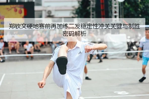郑钦文硬地赛前再加练二发稳定性冲关关键与制胜密码解析