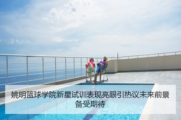 姚明篮球学院新星试训表现亮眼引热议未来前景备受期待
