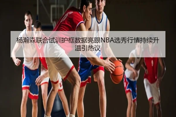 杨瀚森联合试训护框数据亮眼NBA选秀行情持续升温引热议